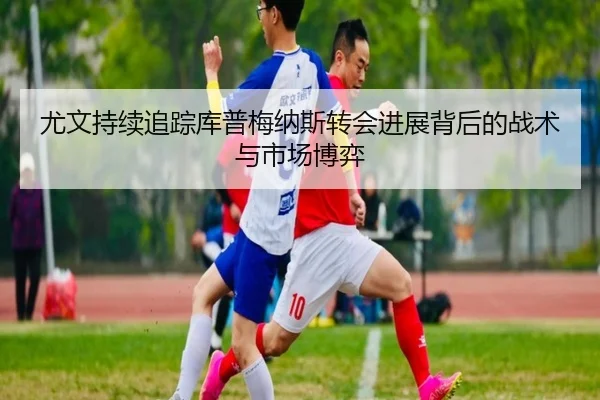 尤文持续追踪库普梅纳斯转会进展背后的战术与市场博弈