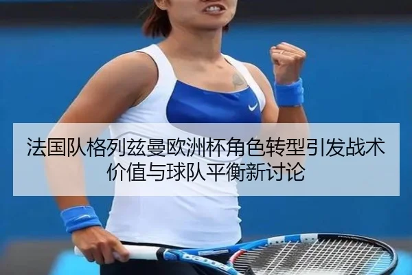 法国队格列兹曼欧洲杯角色转型引发战术价值与球队平衡新讨论
