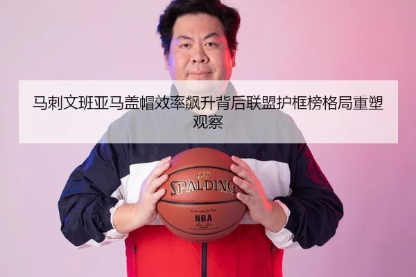 马刺文班亚马盖帽效率飙升背后联盟护框榜格局重塑观察