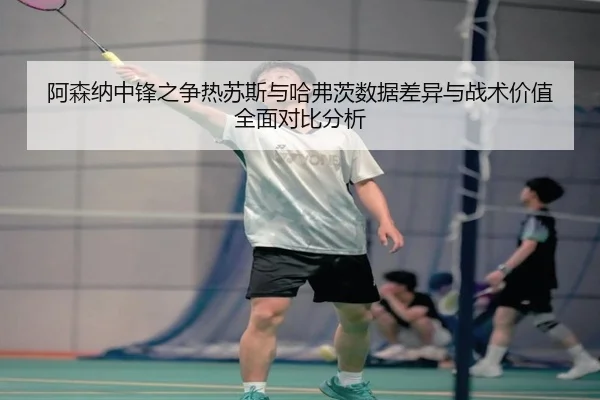 阿森纳中锋之争热苏斯与哈弗茨数据差异与战术价值全面对比分析
