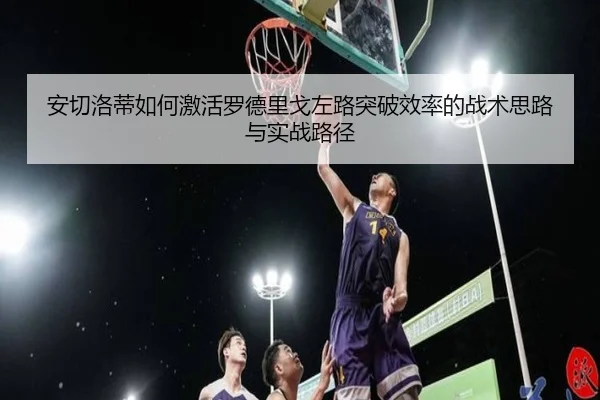 安切洛蒂如何激活罗德里戈左路突破效率的战术思路与实战路径