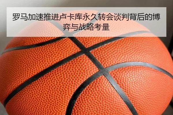 罗马加速推进卢卡库永久转会谈判背后的博弈与战略考量