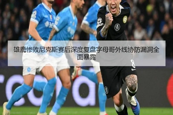 雄鹿惨败尼克斯赛后深度复盘字母哥外线协防漏洞全面暴露